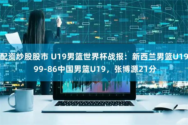 配资炒股股市 U19男篮世界杯战报：新西兰男篮U19 99-86中国男篮U19，张博源21分
