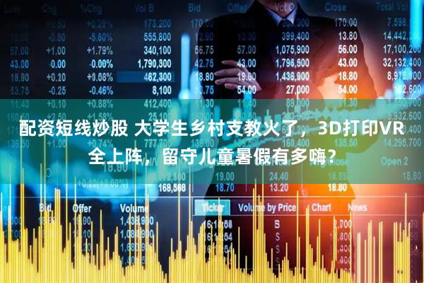 配资短线炒股 大学生乡村支教火了，3D打印VR全上阵，留守儿童暑假有多嗨？