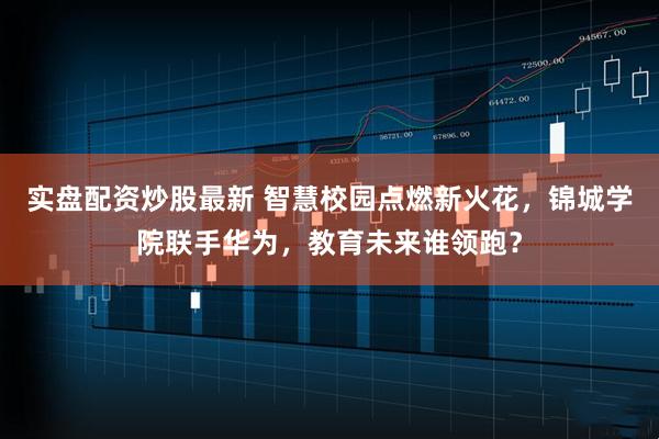 实盘配资炒股最新 智慧校园点燃新火花，锦城学院联手华为，教育未来谁领跑？