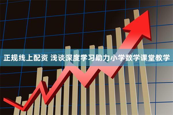 正规线上配资 浅谈深度学习助力小学数学课堂教学