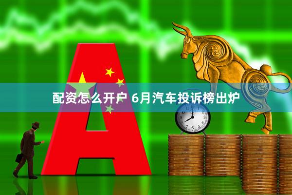配资怎么开户 6月汽车投诉榜出炉