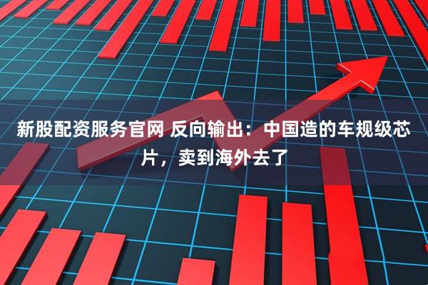 新股配资服务官网 反向输出：中国造的车规级芯片，卖到海外去了