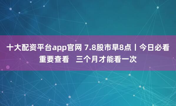 十大配资平台app官网 7.8股市早8点丨今日必看重要查看   三个月才能看一次