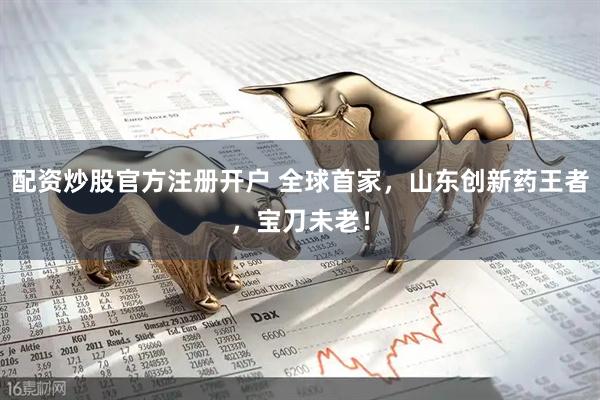 配资炒股官方注册开户 全球首家，山东创新药王者，宝刀未老！
