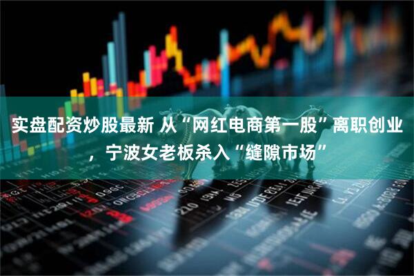 实盘配资炒股最新 从“网红电商第一股”离职创业，宁波女老板杀入“缝隙市场”