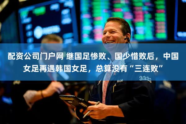 配资公司门户网 继国足惨败、国少惜败后，中国女足再遇韩国女足，总算没有“三连败”