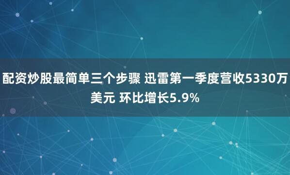 配资炒股最简单三个步骤 迅雷第一季度营收5330万美元 环比增长5.9%