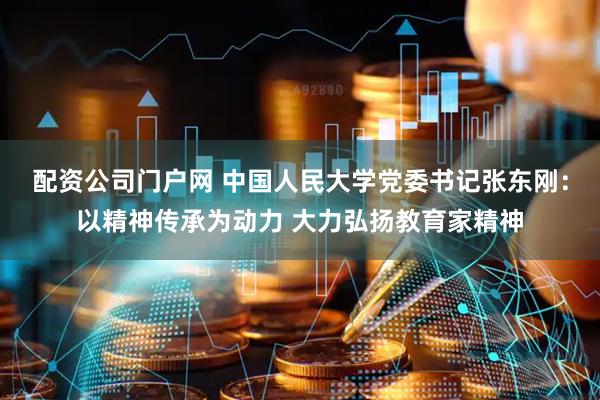 配资公司门户网 中国人民大学党委书记张东刚：以精神传承为动力 大力弘扬教育家精神