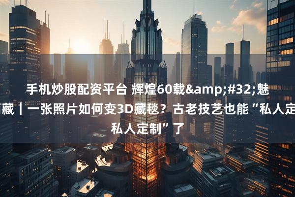 手机炒股配资平台 辉煌60载&#32;魅力新西藏｜一张照片如何变3D藏毯？古老技艺也能“私人定制”了