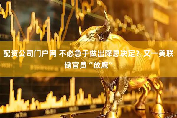 配资公司门户网 不必急于做出降息决定？又一美联储官员“放鹰”