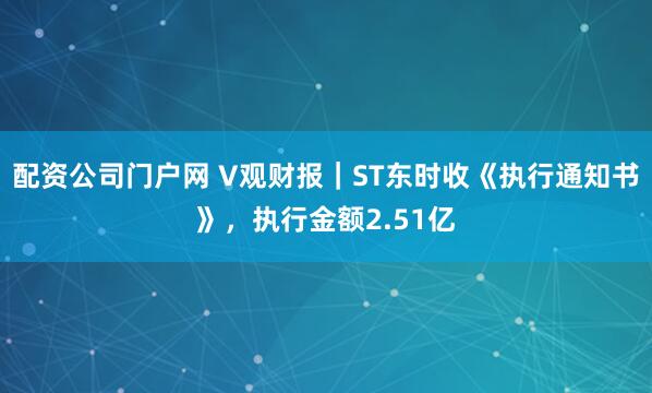 配资公司门户网 V观财报｜ST东时收《执行通知书》，执行金额2.51亿