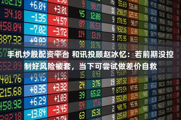 手机炒股配资平台 和讯投顾赵冰忆：若前期没控制好风险被套，当下可尝试做差价自救