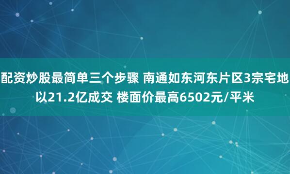 配资炒股最简单三个步骤 南通如东河东片区3宗宅地以21.2亿成交 楼面价最高6502元/平米