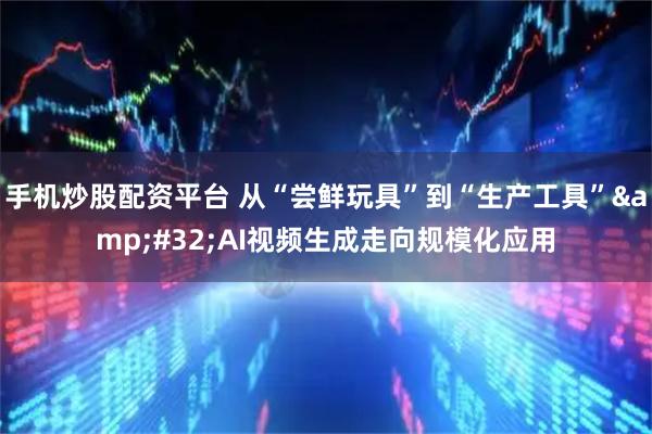 手机炒股配资平台 从“尝鲜玩具”到“生产工具”&#32;AI视频生成走向规模化应用