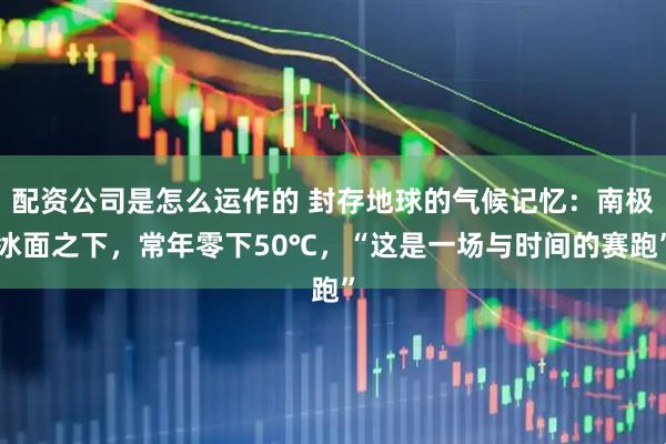配资公司是怎么运作的 封存地球的气候记忆：南极冰面之下，常年零下50℃，“这是一场与时间的赛跑”