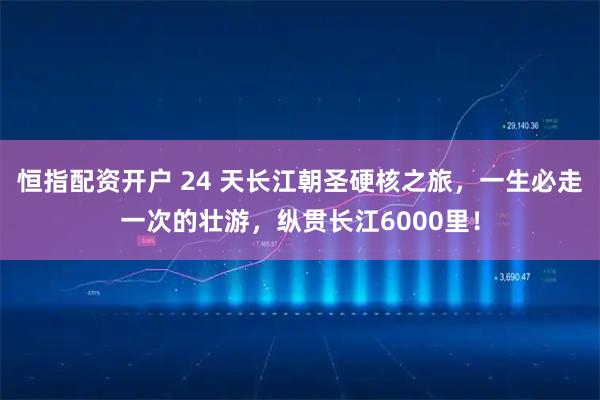 恒指配资开户 24 天长江朝圣硬核之旅，一生必走一次的壮游，纵贯长江6000里！