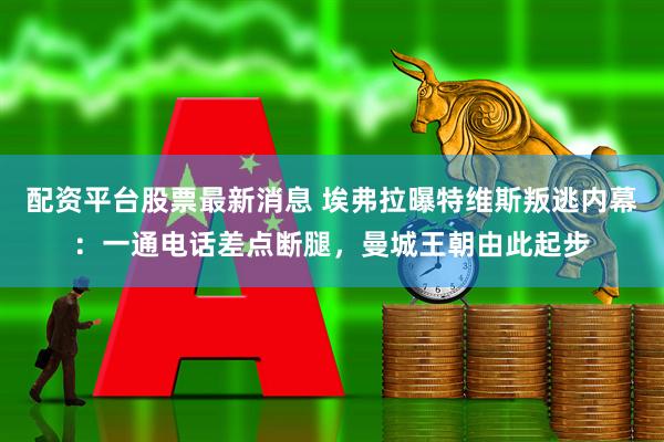 配资平台股票最新消息 埃弗拉曝特维斯叛逃内幕：一通电话差点断腿，曼城王朝由此起步