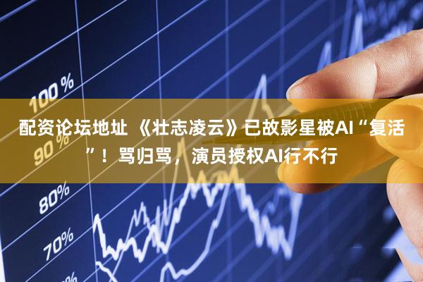 配资论坛地址 《壮志凌云》已故影星被AI“复活”！骂归骂，演员授权AI行不行