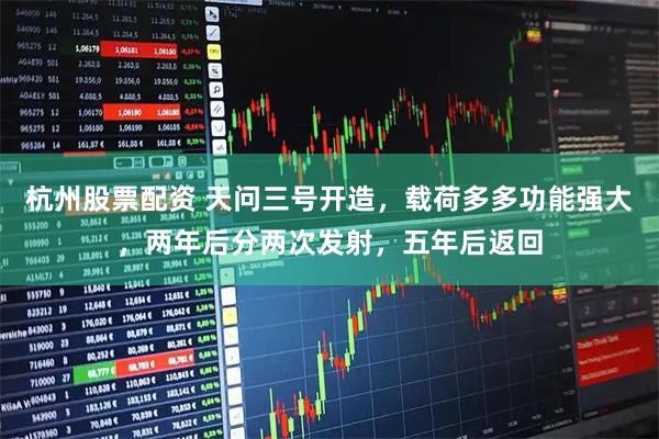 杭州股票配资 天问三号开造，载荷多多功能强大，两年后分两次发射，五年后返回