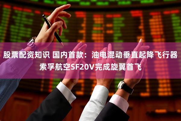 股票配资知识 国内首款：油电混动垂直起降飞行器索孚航空SF20V完成旋翼首飞