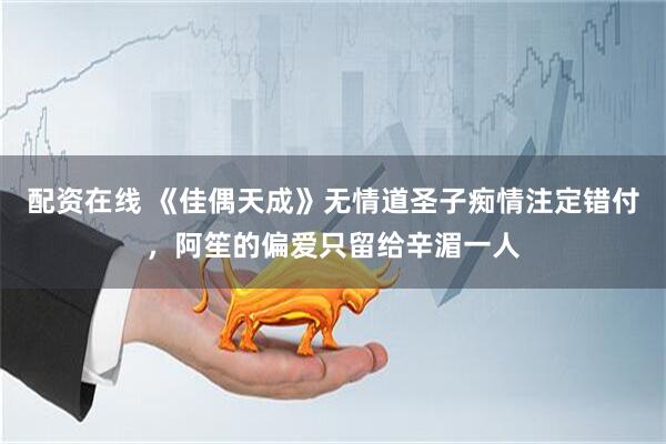 配资在线 《佳偶天成》无情道圣子痴情注定错付，阿笙的偏爱只留给辛湄一人