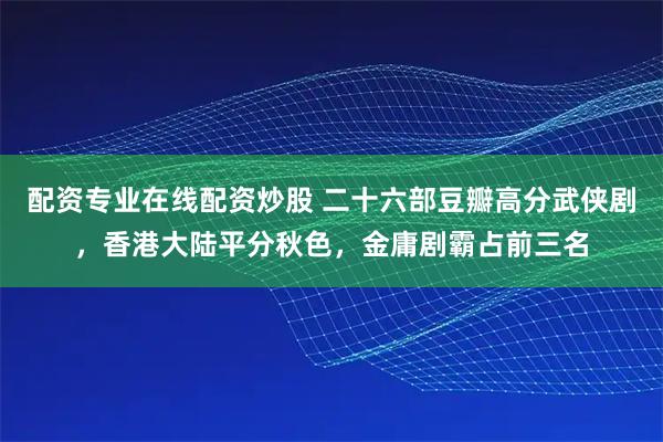 配资专业在线配资炒股 二十六部豆瓣高分武侠剧，香港大陆平分秋色，金庸剧霸占前三名