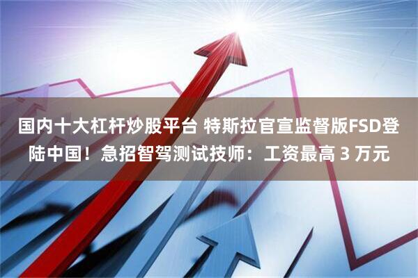 国内十大杠杆炒股平台 特斯拉官宣监督版FSD登陆中国！急招智驾测试技师：工资最高３万元