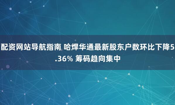 配资网站导航指南 哈焊华通最新股东户数环比下降5.36% 筹码趋向集中