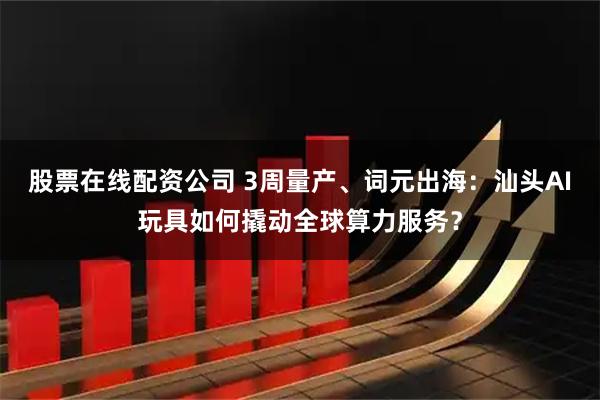 股票在线配资公司 3周量产、词元出海：汕头AI玩具如何撬动全球算力服务？