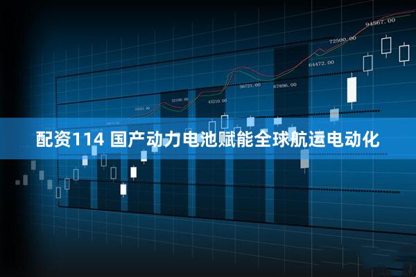 配资114 国产动力电池赋能全球航运电动化