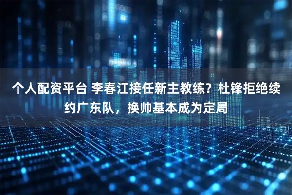个人配资平台 李春江接任新主教练？杜锋拒绝续约广东队，换帅基本成为定局