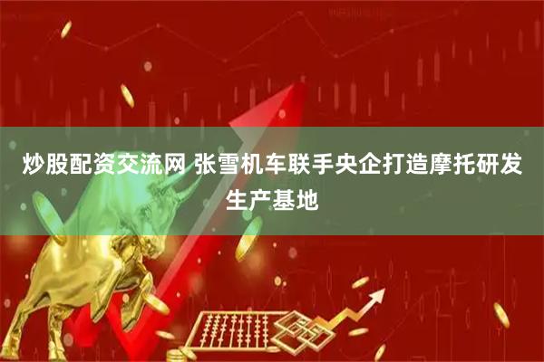 炒股配资交流网 张雪机车联手央企打造摩托研发生产基地