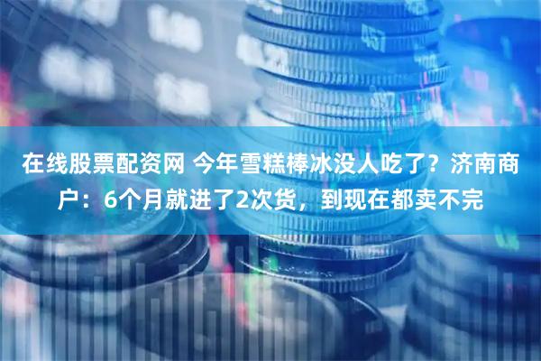 在线股票配资网 今年雪糕棒冰没人吃了？济南商户：6个月就进了2次货，到现在都卖不完