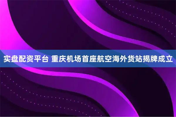 实盘配资平台 重庆机场首座航空海外货站揭牌成立